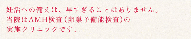 妊活への備えは、早すぎることはありません。当院はAMH検査（卵巣予備能検査）の実施クリニックです。