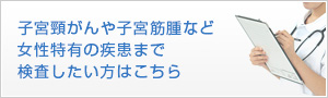 子宮頸がんや子宮筋腫など女性特有の疾患まで検査したい方はこちら