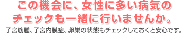 この機会に、女性に多い病気のチェックも一緒に行いませんか。 子宮筋腫、子宮内膜症、卵巣の状態もチェックしておくと安心です。