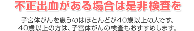 不正出血がある場合は是非検査を 子宮体がんを患うのはほとんどが40歳以上の人です。
40歳以上の方は、子宮体がんの検査もおすすめします。